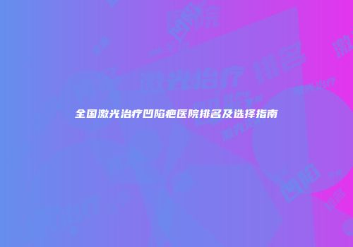 全国激光治疗凹陷疤医院排名及选择指南