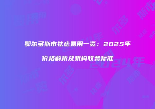 鄂尔多斯市祛痣费用一览：2025年价格解析及机构收费标准