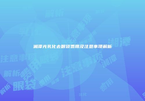 湘潭光乳化去眼袋费用及注意事项解析
