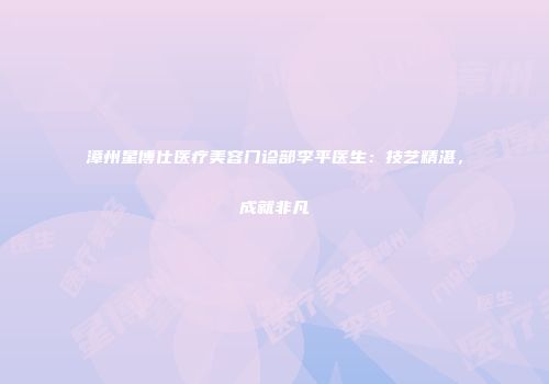 漳州星博仕医疗美容门诊部李平医生：技艺精湛，成就非凡