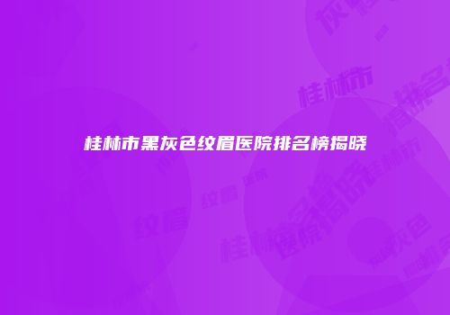 桂林市黑灰色纹眉医院排名榜揭晓