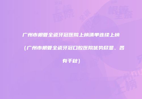 广州市根管全瓷牙冠医院上榜清单连续上榜（广州市根管全瓷牙冠口腔医院优势尽显、各有千秋）