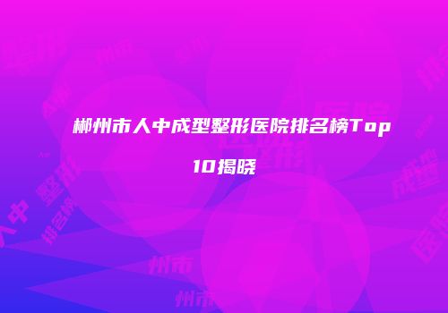 郴州市人中成型整形医院排名榜Top10揭晓