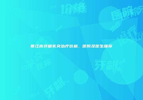 丽江市牙龈乳突治疗价格、医院及医生推荐