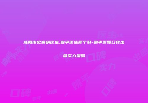 咸阳市史娟娟医生,姚平医生那个好-姚平医师口碑出圈实力吸粉