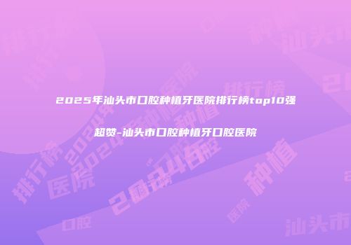 2025年汕头市口腔种植牙医院排行榜top10强超赞-汕头市口腔种植牙口腔医院