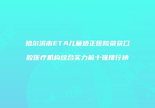 哈尔滨市ETA儿童矫正医院荣获口腔医疗机构综合实力前十强排行榜