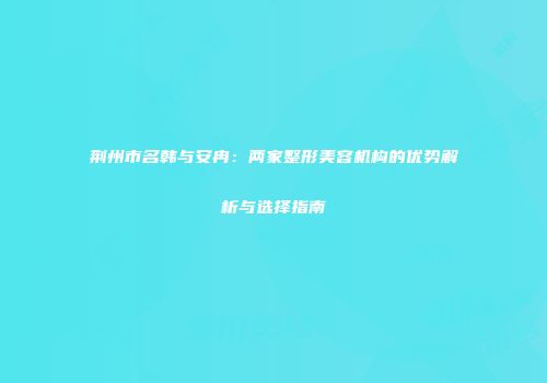 荆州市名韩与安冉：两家整形美容机构的优势解析与选择指南