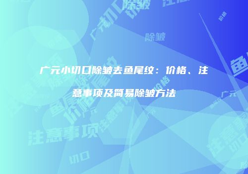 广元小切口除皱去鱼尾纹：价格、注意事项及简易除皱方法
