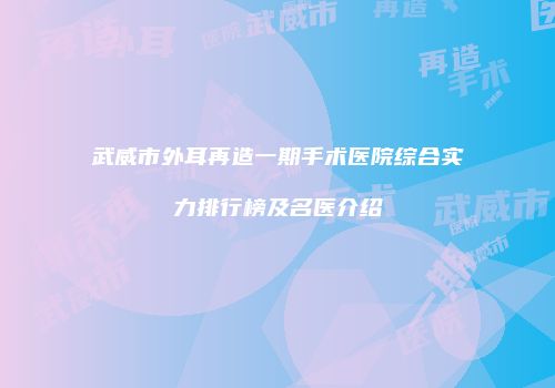 武威市外耳再造一期手术医院综合实力排行榜及名医介绍