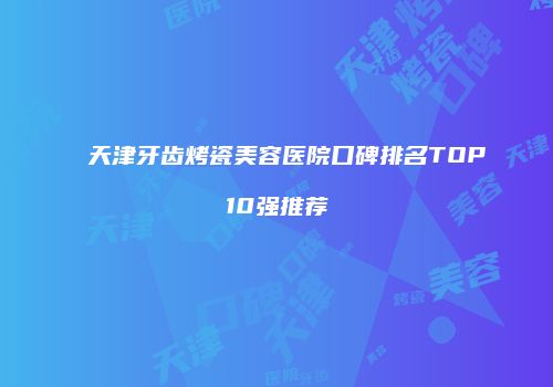 天津牙齿烤瓷美容医院口碑排名TOP10强推荐