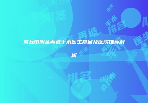 商丘市阴茎再造手术医生排名及医院推荐解析