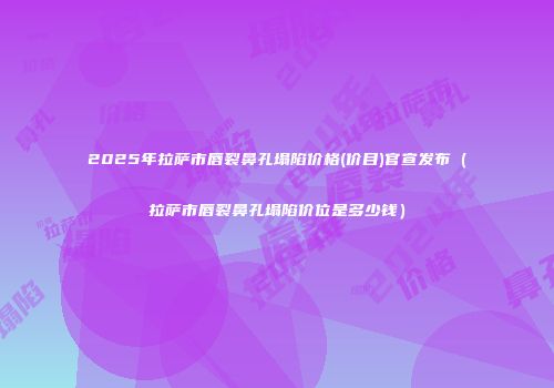 2025年拉萨市唇裂鼻孔塌陷价格(价目)官宣发布（拉萨市唇裂鼻孔塌陷价位是多少钱）