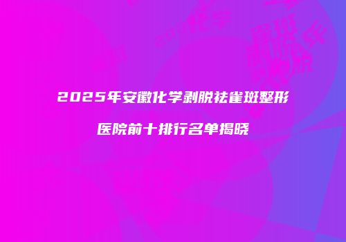 2025年安徽化学剥脱祛雀斑整形医院前十排行名单揭晓
