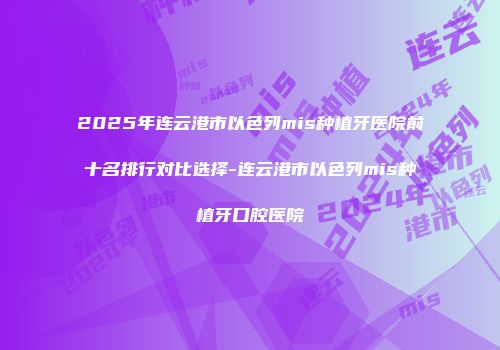 2025年连云港市以色列mis种植牙医院前十名排行对比选择-连云港市以色列mis种植牙口腔医院