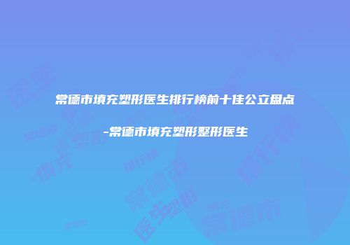 常德市填充塑形医生排行榜前十佳公立盘点-常德市填充塑形整形医生