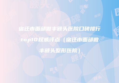 宿迁市面部做丰额头医院口碑排行top10权威评点（宿迁市面部做丰额头整形医院）