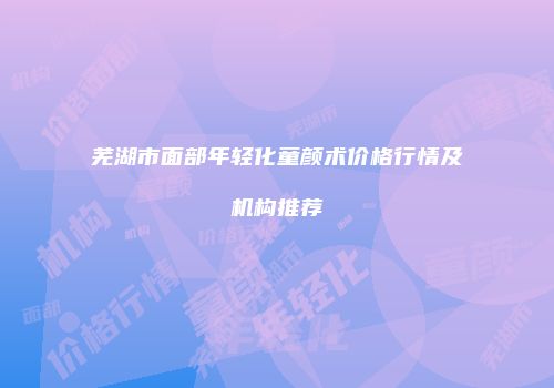 芜湖市面部年轻化童颜术价格行情及机构推荐
