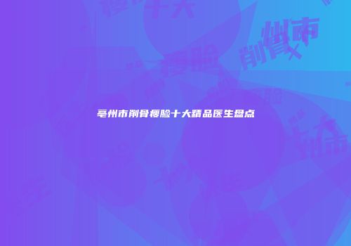 亳州市削骨瘦脸十大精品医生盘点