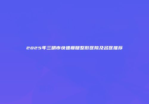 2025年三明市快速瘦腿整形医院及名医推荐