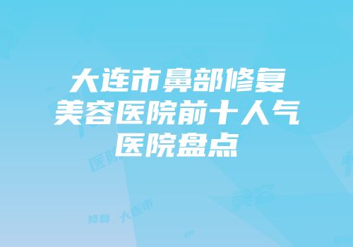 大连市鼻部修复美容医院前十人气医院盘点