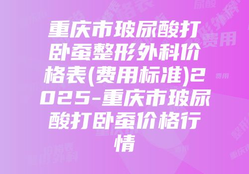 重庆市玻尿酸打卧蚕整形外科价格表(费用标准)2025-重庆市玻尿酸打卧蚕价格行情