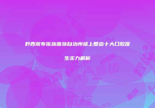 黔西南布依族苗族自治州拔上智齿十大口腔医生实力解析