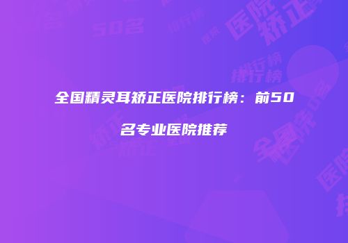 全国精灵耳矫正医院排行榜：前50名专业医院推荐