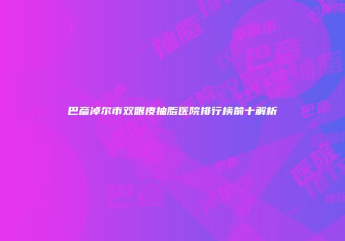 巴彦淖尔市双眼皮抽脂医院排行榜前十解析