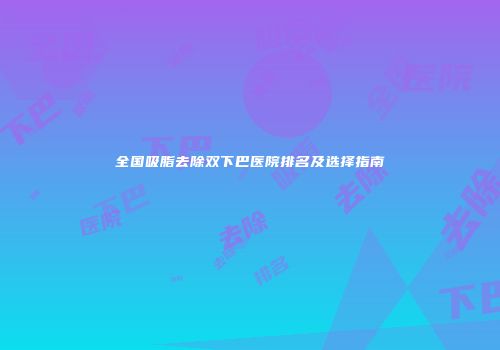 全国吸脂去除双下巴医院排名及选择指南