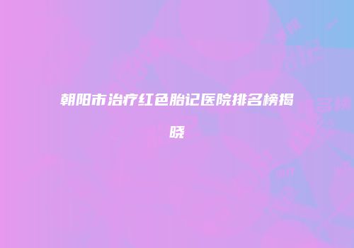 朝阳市治疗红色胎记医院排名榜揭晓