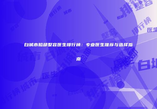白城市脸部整容医生排行榜：专业医生推荐与选择指南
