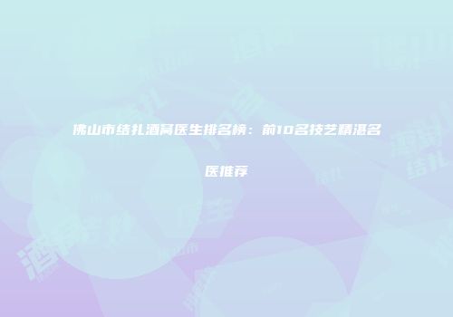 佛山市结扎酒窝医生排名榜：前10名技艺精湛名医推荐