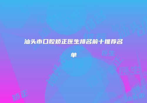 汕头市口腔矫正医生排名前十推荐名单