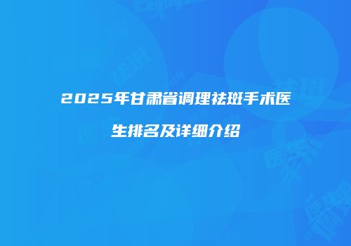 2025年甘肃省调理祛斑手术医生排名及详细介绍