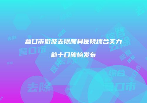 营口市微波去除腋臭医院综合实力前十口碑榜发布