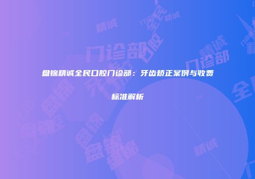 盘锦精诚全民口腔门诊部：牙齿矫正案例与收费标准解析