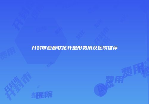 开封市疤痕软化针整形费用及医院推荐