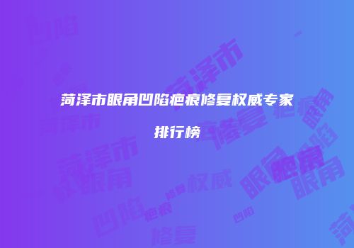菏泽市眼角凹陷疤痕修复权威专家排行榜