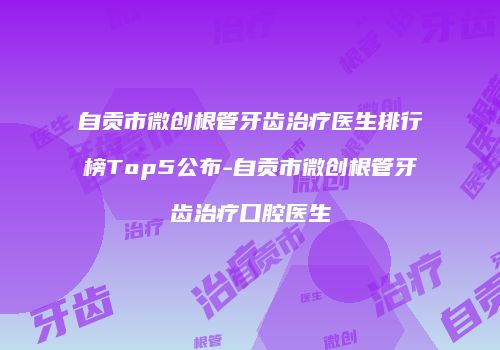 自贡市微创根管牙齿治疗医生排行榜Top5公布-自贡市微创根管牙齿治疗口腔医生