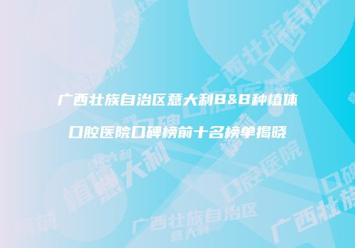 广西壮族自治区意大利B&B种植体口腔医院口碑榜前十名榜单揭晓