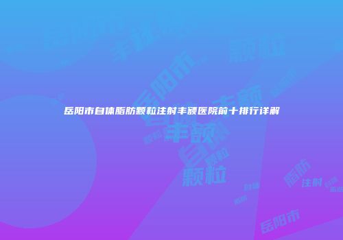 岳阳市自体脂肪颗粒注射丰额医院前十排行详解