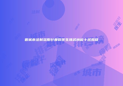 晋城市注射溶脂针瘦臀医生排名榜前十名揭晓
