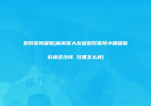 整形医院吸脂(新南医大友谊整形医院小腿吸脂价格多少钱 效果怎么样)