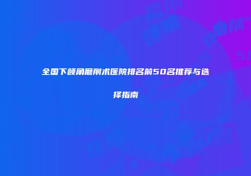 全国下颌角磨削术医院排名前50名推荐与选择指南