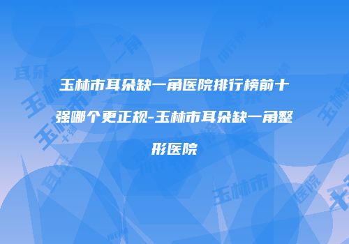 玉林市耳朵缺一角医院排行榜前十强哪个更正规-玉林市耳朵缺一角整形医院