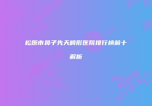松原市鼻子先天畸形医院排行榜前十解析