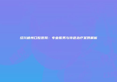 绍兴嵊州口腔医院：专业服务与特色治疗案例解析