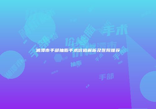 湘潭市手部抽脂手术价格解析及医院推荐