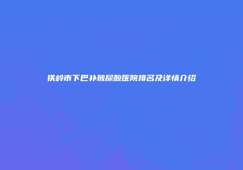 铁岭市下巴补玻尿酸医院排名及详情介绍
